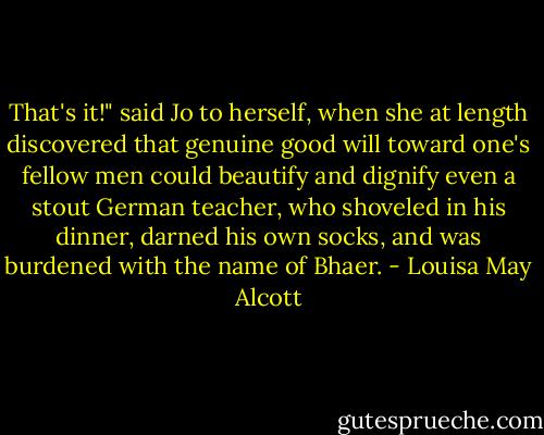 That's it!" said Jo to herself, when she at length discovered that genuine good will toward one's fellow men could beautify and dignify even a stout German teacher, who shoveled in his dinner, darned his own socks, and was burdened with the name of Bhaer. - Louisa May Alcott