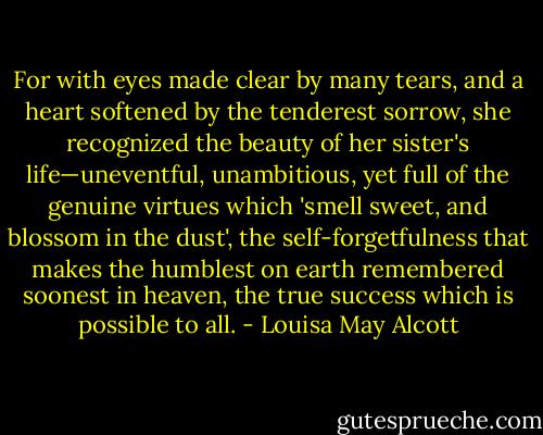 For with eyes made clear by many tears, and a heart softened by the tenderest sorrow, she recognized the beauty of her sister's life—uneventful, unambitious, yet full of the genuine virtues which 'smell sweet, and blossom in the dust', the self-forgetfulness that makes the humblest on earth remembered soonest in heaven, the true success which is possible to all. - Louisa May Alcott