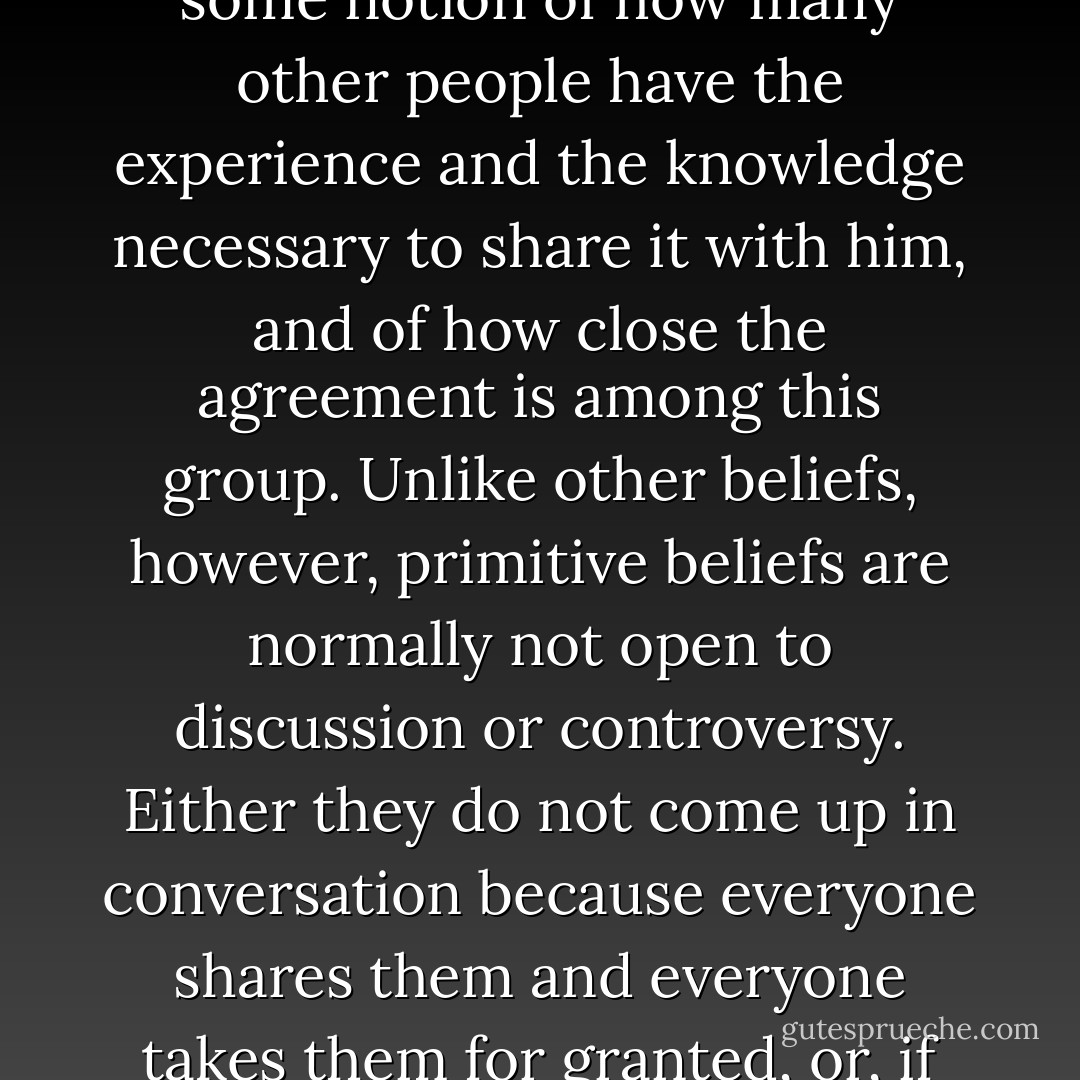 By what criteria can one decide which of a person's countless beliefs are primitive? The essential factor is that they are taken for granted: a person's primitive beliefs represent the basic truths he holds about physical reality, social reality, and himself and his own nature. Like all beliefs, conscious or unconscious, they have a personal aspect: they are rooted in the individual's experience and in the evidence of his senses. Like all beliefs, they also have a social aspect: with regard to every belief a person forms, he also forms some notion of how many other people have the experience and the knowledge necessary to share it with him, and of how close the agreement is among this group. Unlike other beliefs, however, primitive beliefs are normally not open to discussion or controversy. Either they do not come up in conversation because everyone shares them and everyone takes them for granted, or, if they do come up, they are virtually unassailable by outside forces. The criterion of social support is totally rejected; it is as if the individual said: "Nobody else could possibly know or have experienced what I have." Or, to quote a popular refrain: "Nobody knows the trouble I've seen."<br /> A person's primitive beliefs thus lie at the very core of his total system of beliefs, and they represent the subsystem in which he has the heaviest emotional commitment. - Milton Rokeach