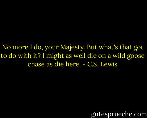 No more I do, your Majesty. But what's that got to do with it? I might as well die on a wild goose chase as die here. - C.S. Lewis