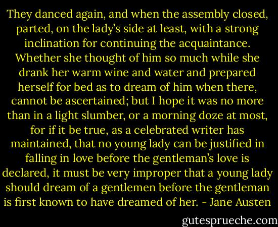 They danced again, and when the assembly closed, parted, on the lady’s side at least, with a strong inclination for continuing the acquaintance. Whether she thought of him so much while she drank her warm wine and water and prepared herself for bed as to dream of him when there, cannot be ascertained; but I hope it was no more than in a light slumber, or a morning doze at most, for if it be true, as a celebrated writer has maintained, that no young lady can be justified in falling in love before the gentleman’s love is declared, it must be very improper that a young lady should dream of a gentlemen before the gentleman is first known to have dreamed of her. - Jane Austen
