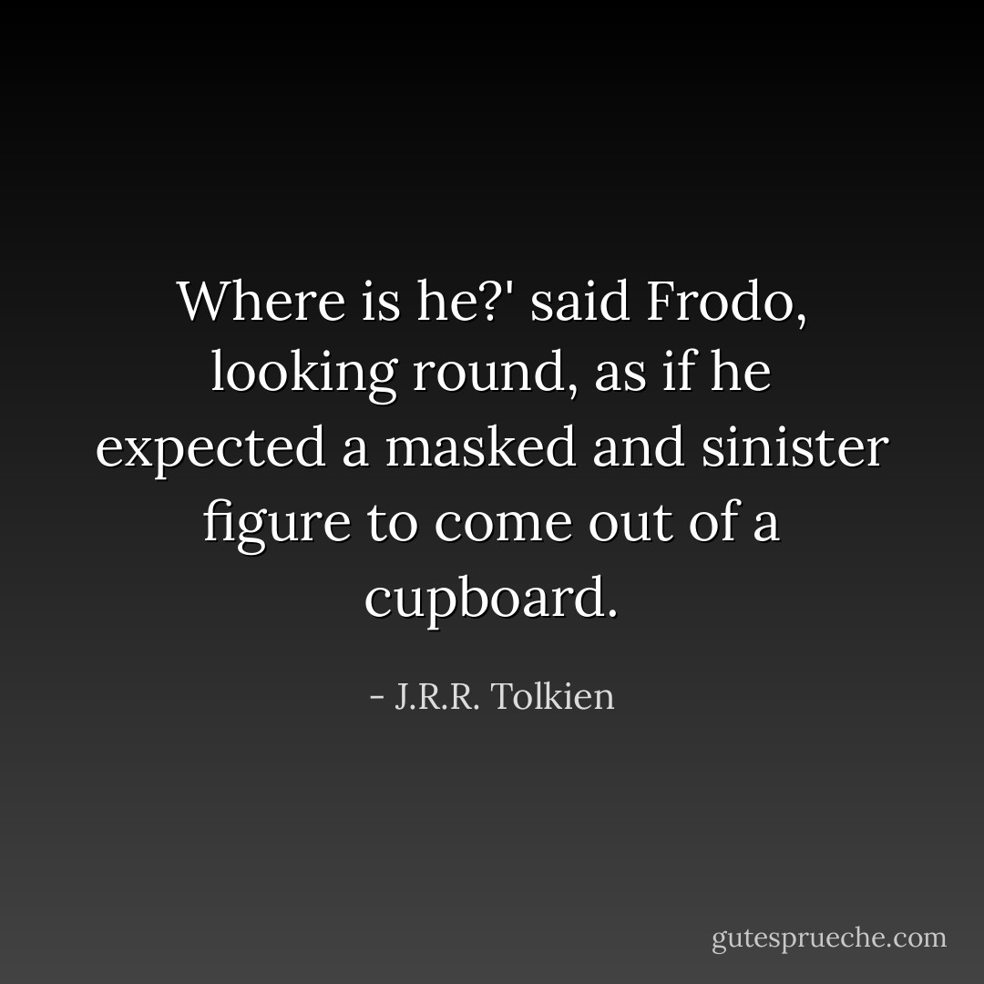 Where is he?' said Frodo, looking round, as if he expected a masked and sinister figure to come out of a cupboard. - J.R.R. Tolkien