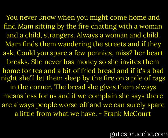 You never know when you might come home and find Mam sitting by the fire chatting with a woman and a child, strangers. Always a woman and child. Mam finds them wandering the streets and if they ask, Could you spare a few pennies, miss? her heart breaks. She never has money so she invites them home for tea and a bit of fried bread and if it's a bad night she'll let them sleep by the fire on a pile of rags in the corner. The bread she gives them always means less for us and if we complain she says there are always people worse off and we can surely spare a little from what we have. - Frank McCourt