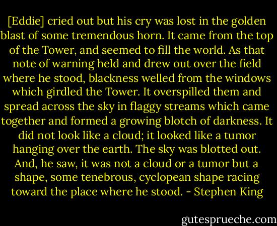[Eddie] cried out but his cry was lost in the golden blast of some tremendous horn. It came from the top of the Tower, and seemed to fill the world. As that note of warning held and drew out over the field where he stood, blackness welled from the windows which girdled the Tower. It overspilled them and spread across the sky in flaggy streams which came together and formed a growing blotch of darkness. It did not look like a cloud; it looked like a tumor hanging over the earth. The sky was blotted out. And, he saw, it was not a cloud or a tumor but a shape, some tenebrous, cyclopean shape racing toward the place where he stood. - Stephen King
