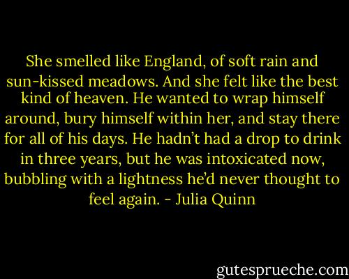 She smelled like England, of soft rain and sun-kissed meadows. And she felt like the best kind of heaven. He wanted to wrap himself around, bury himself within her, and stay there for all of his days. He hadn’t had a drop to drink in three years, but he was intoxicated now, bubbling with a lightness he’d never thought to feel again. - Julia Quinn