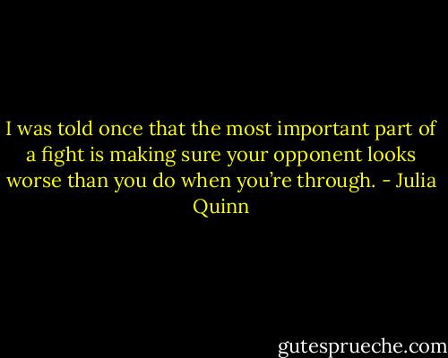 I was told once that the most important part of a fight is making sure your opponent looks worse than you do when you’re through. - Julia Quinn