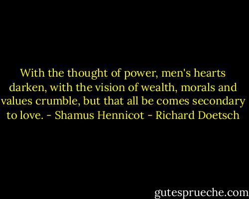 With the thought of power, men's hearts darken, with the vision of wealth, morals and values crumble, but that all be comes secondary to love. - Shamus Hennicot - Richard Doetsch