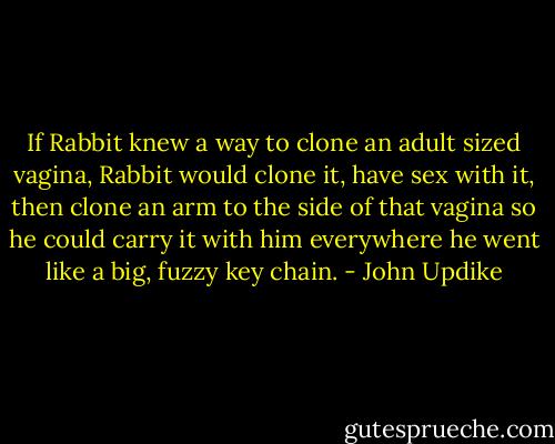 If Rabbit knew a way to clone an adult sized vagina, Rabbit would clone it, have sex with it, then clone an arm to the side of that vagina so he could carry it with him everywhere he went like a big, fuzzy key chain. - John Updike