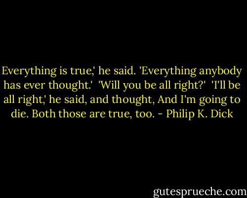 Everything is true,' he said. 'Everything anybody has ever thought.'<br /><br />'Will you be all right?'<br /><br />'I'll be all right,' he said, and thought, And I'm going to die. Both those are true, too. - Philip K. Dick