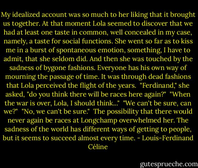 My idealized account was so much to her liking that it brought us together. At that moment Lola seemed to discover that we had at least one taste in common, well concealed in my case, namely, a taste for social functions. She went so far as to kiss me in a burst of spontaneous emotion, something, I have to admit, that she seldom did. And then she was touched by the sadness of bygone fashions. Everyone has his own way of mourning the passage of time. It was through dead fashions that Lola perceived the flight of the years.<br /> "Ferdinand," she asked, "do you think there will be races here again?"<br /> "When the war is over, Lola, I should think..."<br /> "We can't be sure, can we?"<br /> "No, we can't be sure."<br /> The possibility that there would never again be races at Longchamp overwhelmed her. The sadness of the world has different ways of getting to people, but it seems to succeed almost every time. - Louis-Ferdinand Céline