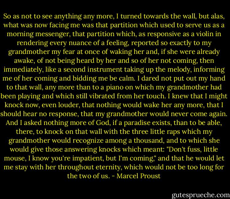 So as not to see anything any more, I turned towards the wall, but alas, what was now facing me was that partition which used to serve us as a morning messenger, that partition which, as responsive as a violin in rendering every nuance of a feeling, reported so exactly to my grandmother my fear at once of waking her and, if she were already awake, of not being heard by her and so of her not coming, then immediately, like a second instrument taking up the melody, informing me of her coming and bidding me be calm. I dared not put out my hand to that wall, any more than to a piano on which my grandmother had been playing and which still vibrated from her touch. I knew that I might knock now, even louder, that nothing would wake her any more, that I should hear no response, that my grandmother would never come again. And I asked nothing more of God, if a paradise exists, than to be able, there, to knock on that wall with the three little raps which my grandmother would recognize among a thousand, and to which she would give those answering knocks which meant: "Don't fuss, little mouse, I know you're impatient, but I'm coming," and that he would let me stay with her throughout eternity, which would not be too long for the two of us. - Marcel Proust