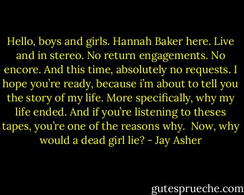 Hello, boys and girls. Hannah Baker here. Live and in stereo. No return engagements. No encore. And this time, absolutely no requests. I hope you’re ready, because i’m about to tell you the story of my life. More specifically, why my life ended. And if you’re listening to theses tapes, you’re one of the reasons why.<br /><br />Now, why would a dead girl lie? - Jay Asher