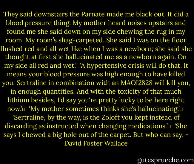 They said downstairs the Parnate made me black out. It did a blood pressure thing. My mother heard noises upstairs and found me she said down on my side chewing the rug in my room. My room’s shag-carpeted. She said I was on the floor flushed red and all wet like when I was a newborn; she said she thought at first she hallucinated me as a newborn again. On my side all red and wet.'<br /><br />'A hypertensive crisis will do that. It means your blood pressure was high enough to have killed you. Sertraline in combination with an MAOI2828 will kill you, in enough quantities. And with the toxicity of that much lithium besides, I'd say you're pretty lucky to be here right now.’	<br /><br />'My mother sometimes thinks she's hallucinating.’	<br /><br />'Sertraline, by the way, is the Zoloft you kept instead of discarding as instructed when changing medications.’	<br /><br />'She says I chewed a big hole out of the carpet. But who can say. - David Foster Wallace