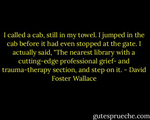 I called a cab, still in my towel. I jumped in the cab before it had even stopped at the gate. I actually said, "The nearest library with a cutting-edge professional grief- and trauma-therapy section, and step on it. - David Foster Wallace
