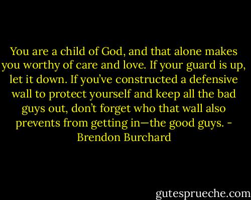 You are a child of God, and that alone makes you worthy of care and love. If your guard is up, let it down. If you’ve constructed a defensive wall to protect yourself and keep all the bad guys out, don’t forget who that wall also prevents from getting in—the good guys. - Brendon Burchard