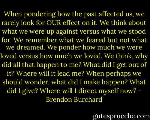 When pondering how the past affected us, we rarely look for OUR effect on it. We think about what we were up against versus what we stood for. We remember what we feared but not what we dreamed. We ponder how much we were loved versus how much we loved. We think, why did all that happen to me? What did I get out of it? Where will it lead me? When perhaps we should wonder, what did I make happen? What did I give? Where will I direct myself now? - Brendon Burchard