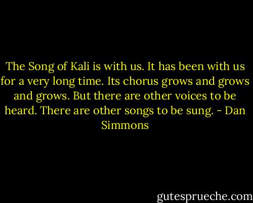 The Song of Kali is with us. It has been with us for a very long time. Its chorus grows and grows and grows. But there are other voices to be heard. There are other songs to be sung. - Dan Simmons