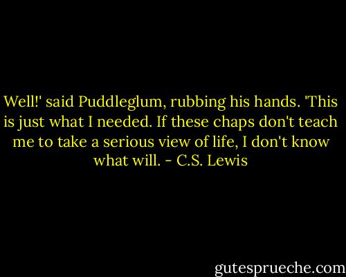 Well!' said Puddleglum, rubbing his hands. 'This is just what I needed. If these chaps don't teach me to take a serious view of life, I don't know what will. - C.S. Lewis