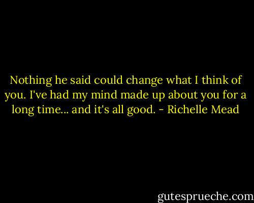 Nothing he said could change what I think of you. I've had my mind made up about you for a long time... and it's all good. - Richelle Mead