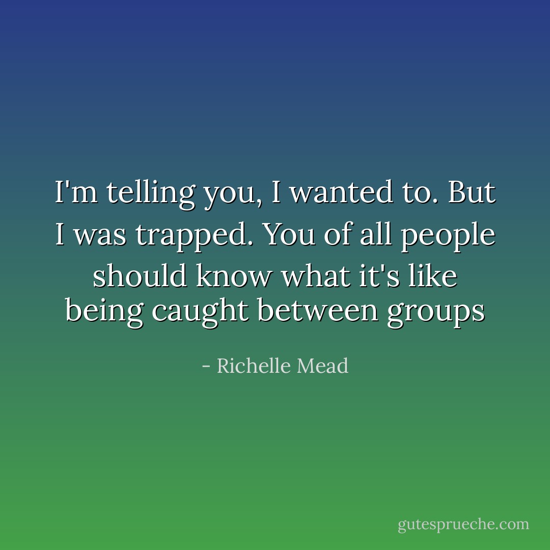 I'm telling you, I wanted to. But I was trapped. You of all people should know what it's like being caught between groups - Richelle Mead