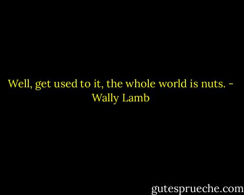 Well, get used to it, the whole world is nuts. - Wally Lamb
