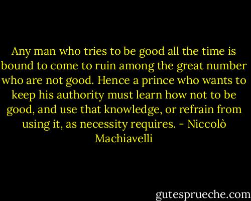 Any man who tries to be good all the time is bound to come to ruin among the great number who are not good. Hence a prince who wants to keep his authority must learn how not to be good, and use that knowledge, or refrain from using it, as necessity requires. - Niccolò Machiavelli