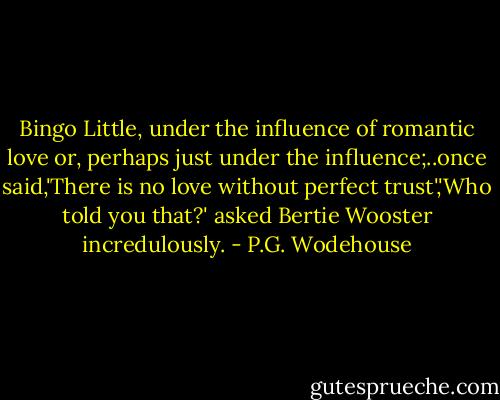 Bingo Little, under the influence of romantic love or, perhaps just under the influence;..once said,'There is no love without perfect trust','Who told you that?' asked Bertie Wooster incredulously. - P.G. Wodehouse