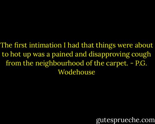 The first intimation I had that things were about to hot up was a pained and disapproving cough from the neighbourhood of the carpet. - P.G. Wodehouse