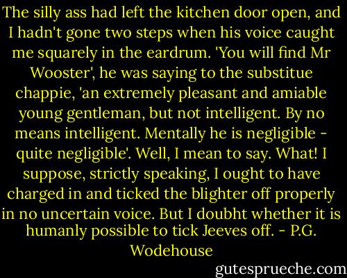 The silly ass had left the kitchen door open, and I hadn't gone two steps when his voice caught me squarely in the eardrum.<br />'You will find Mr Wooster', he was saying to the substitue chappie, 'an extremely pleasant and amiable young gentleman, but not intelligent. By no means intelligent. Mentally he is negligible - quite negligible'.<br />Well, I mean to say. What!<br />I suppose, strictly speaking, I ought to have charged in and ticked the blighter off properly in no uncertain voice. But I doubht whether it is humanly possible to tick Jeeves off. - P.G. Wodehouse