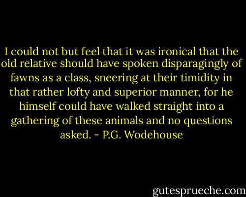 I could not but feel that it was ironical that the old relative should have spoken disparagingly of fawns as a class, sneering at their timidity in that rather lofty and superior manner, for he himself could have walked straight into a gathering of these animals and no questions asked. - P.G. Wodehouse