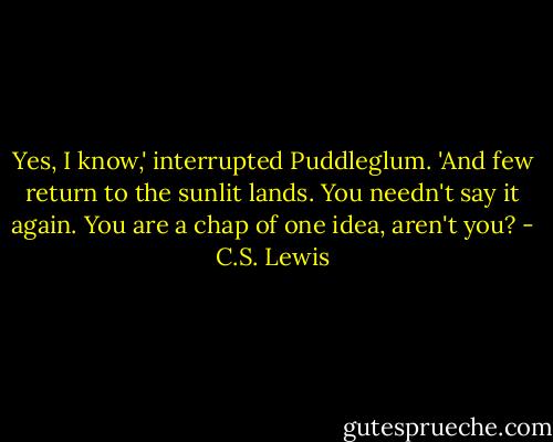 Yes, I know,' interrupted Puddleglum. 'And few return to the sunlit lands. You needn't say it again. You are a chap of one idea, aren't you? - C.S. Lewis