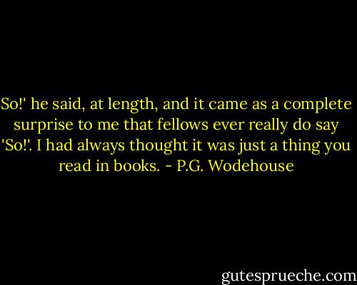 So!' he said, at length, and it came as a complete surprise to me that fellows ever really do say 'So!'. I had always thought it was just a thing you read in books. - P.G. Wodehouse