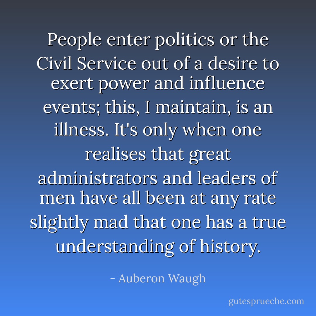 People enter politics or the Civil Service out of a desire to exert power and influence events; this, I maintain, is an illness. It's only when one realises that great administrators and leaders of men have all been at any rate slightly mad that one has a true understanding of history. - Auberon Waugh