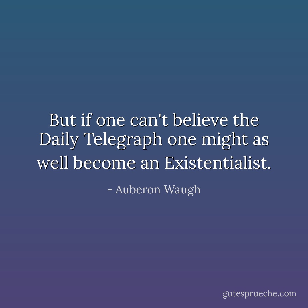 But if one can't believe the Daily Telegraph one might as well become an Existentialist. - Auberon Waugh