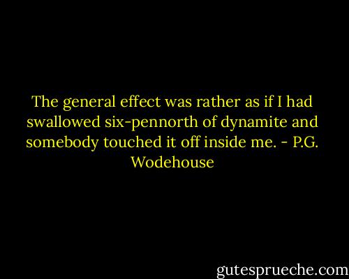 The general effect was rather as if I had swallowed six-pennorth of dynamite and somebody touched it off inside me. - P.G. Wodehouse