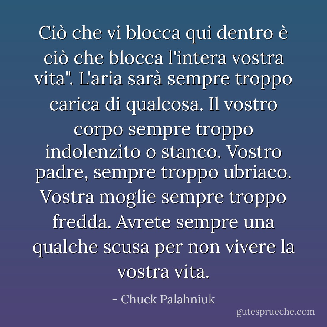 Ciò che vi blocca qui dentro è ciò che blocca l'intera vostra vita". L'aria sarà sempre troppo carica di qualcosa. Il vostro corpo sempre troppo indolenzito o stanco. Vostro padre, sempre troppo ubriaco. Vostra moglie sempre troppo fredda. Avrete sempre una qualche scusa per non vivere la vostra vita. - Chuck Palahniuk