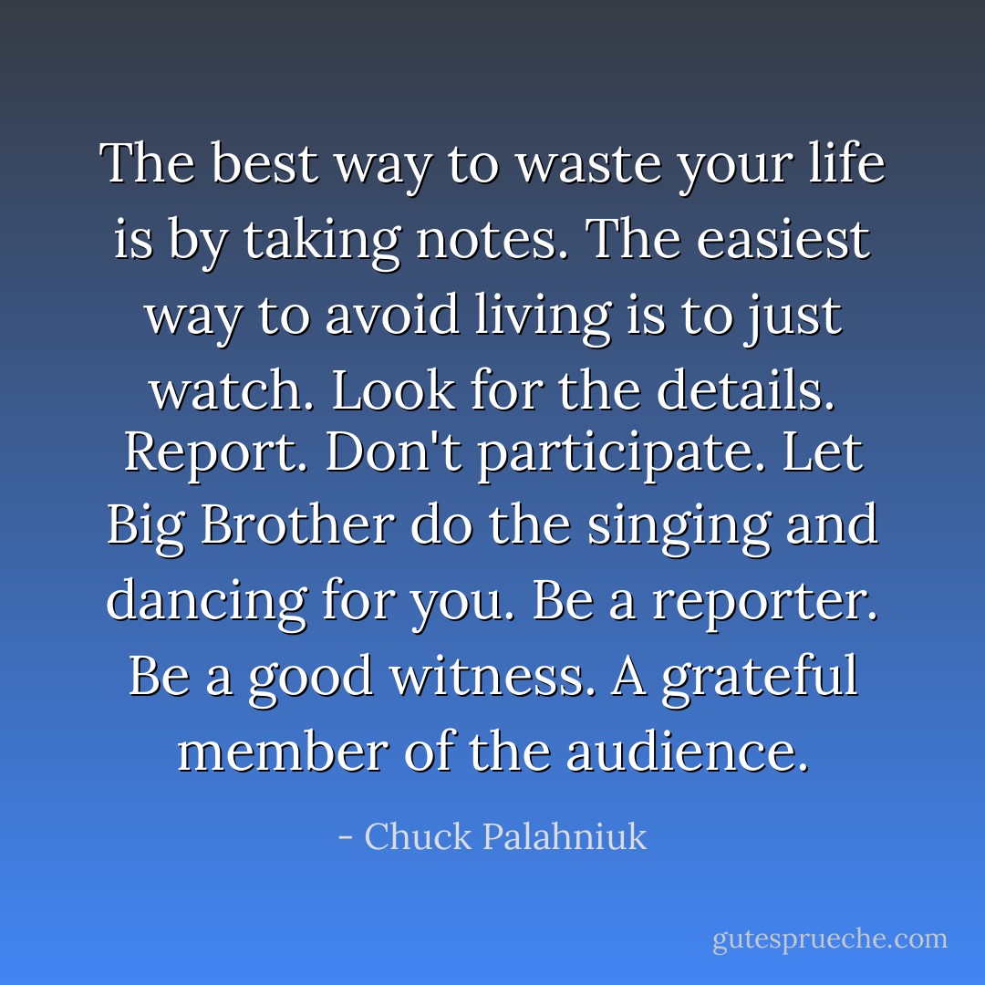 The best way to waste your life is by taking notes. The easiest way to avoid living is to just watch. Look for the details. Report. Don't participate. Let Big Brother do the singing and dancing for you. Be a reporter. Be a good witness. A grateful member of the<br />audience. - Chuck Palahniuk