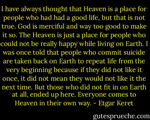 I have always thought that Heaven is a place for people who had had a good life, but that is not true. God is merciful and way too good to make it so. The Heaven is just a place for people who could not be really happy while living on Earth. I was once told that people who commit suicide are taken back on Earth to repeat life from the very beginning because if they did not like it once, it did not mean they would not like it the next time. But those who did not fit in on Earth at all, ended up here. Everyone comes to Heaven in their own way. - Etgar Keret