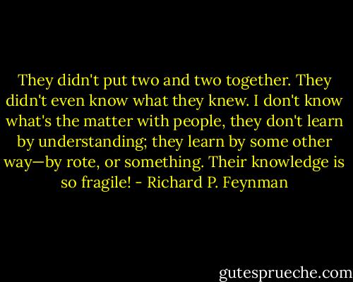 They didn't put two and two together. They didn't even know what they knew. I don't know what's the matter with people, they don't learn by understanding; they learn by some other way—by rote, or something. Their knowledge is so fragile! - Richard P. Feynman