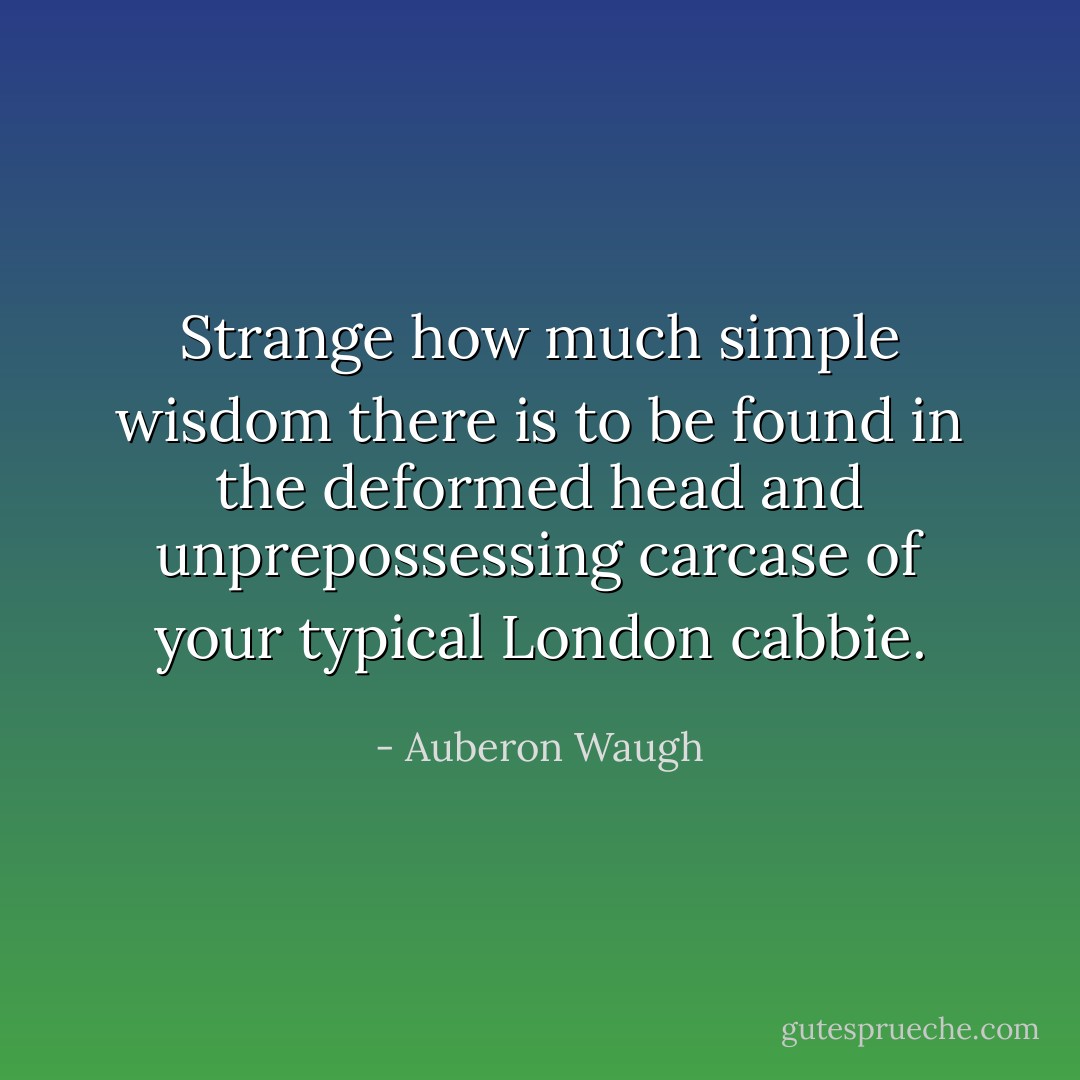 Strange how much simple wisdom there is to be found in the deformed head and unprepossessing carcase of your typical London cabbie. - Auberon Waugh