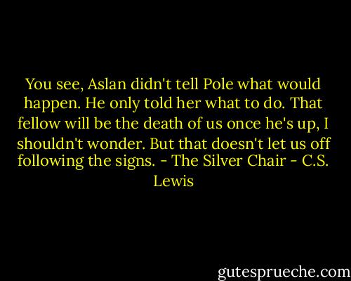 You see, Aslan didn't tell Pole what would happen. He only told her what to do. That fellow will be the death of us once he's up, I shouldn't wonder. But that doesn't let us off following the signs.<br />- The Silver Chair - C.S. Lewis
