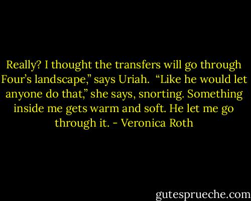 Really? I thought the transfers will go through Four’s landscape,” says Uriah. <br />“Like he would let anyone do that,” she says, snorting.<br />Something inside me gets warm and soft. He let me go through it. - Veronica Roth