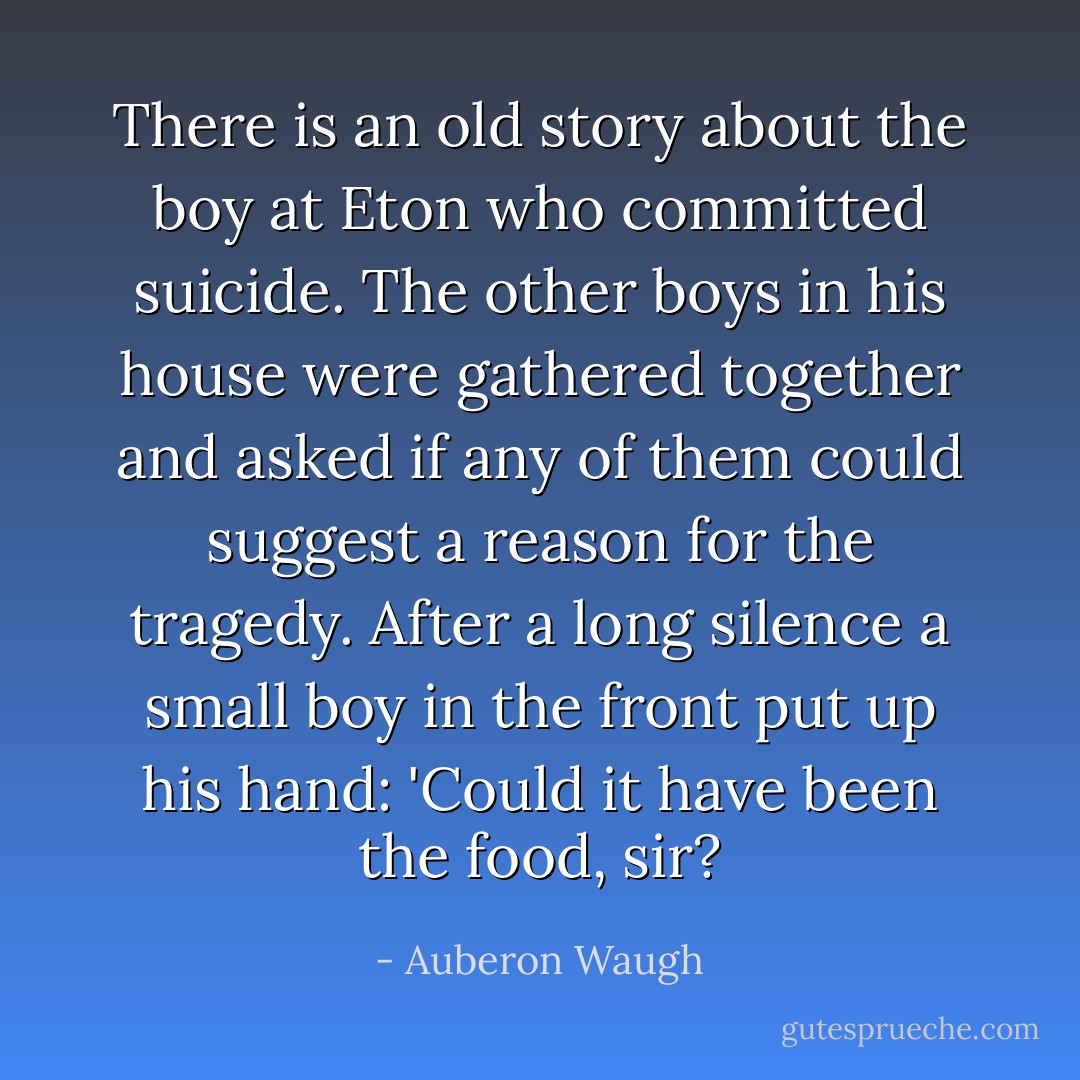 There is an old story about the boy at Eton who committed suicide. The other boys in his house were gathered together and asked if any of them could suggest a reason for the tragedy. After a long silence a small boy in the front put up his hand: 'Could it have been the food, sir? - Auberon Waugh