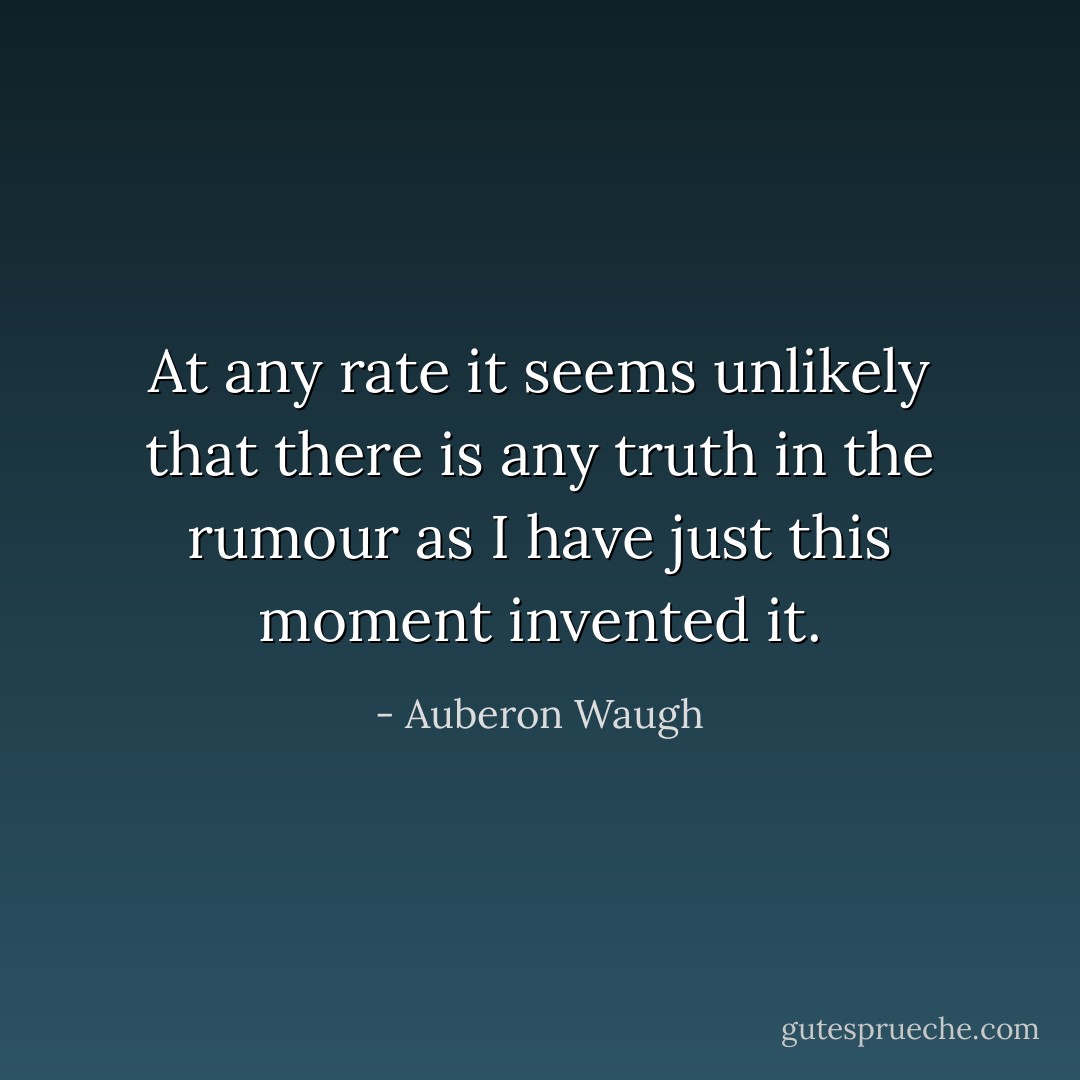 At any rate it seems unlikely that there is any truth in the rumour as I have just this moment invented it. - Auberon Waugh