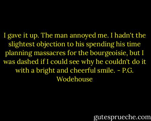I gave it up. The man annoyed me. I hadn't the slightest objection to his spending his time planning massacres for the bourgeoisie, but I was dashed if I could see why he couldn't do it with a bright and cheerful smile. - P.G. Wodehouse