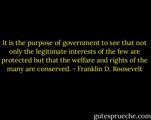 It is the purpose of government to see that not only the legitimate interests of the few are protected but that the welfare and rights of the many are conserved. - Franklin D. Roosevelt
