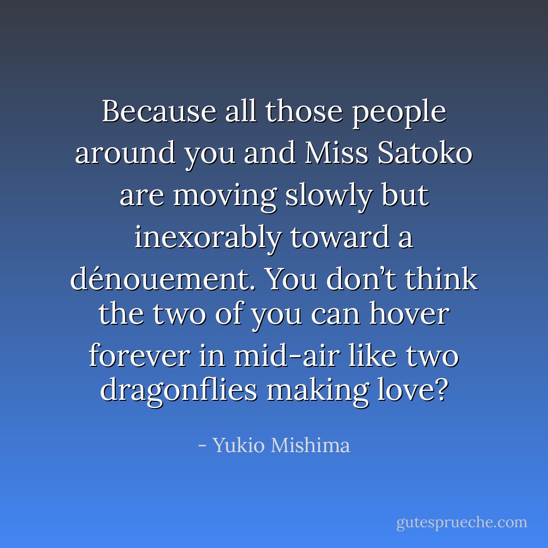 Because all those people around you and Miss Satoko are moving slowly but inexorably toward a dénouement. You don’t think the two of you can hover forever in mid-air like two dragonflies making love? - Yukio Mishima