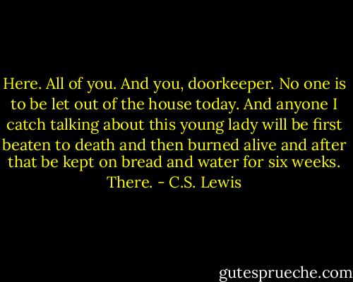 Here. All of you. And you, doorkeeper. No one is to be let out of the house today. And anyone I catch talking about this young lady will be first beaten to death and then burned alive and after that be kept on bread and water for six weeks. There. - C.S. Lewis