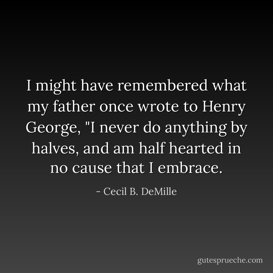 I might have remembered what my father once wrote to Henry George, "I never do anything by halves, and am half hearted in no cause that I embrace. - Cecil B. DeMille