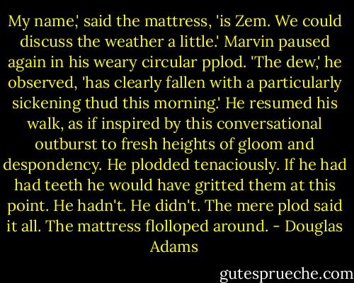 My name,' said the mattress, 'is Zem. We could discuss the weather a little.' Marvin paused again in his weary circular pplod. 'The dew,' he observed, 'has clearly fallen with a particularly sickening thud this morning.' He resumed his walk, as if inspired by this conversational outburst to fresh heights of gloom and despondency. He plodded tenaciously. If he had had teeth he would have gritted them at this point. He hadn't. He didn't. The mere plod said it all. The mattress flolloped around. - Douglas Adams